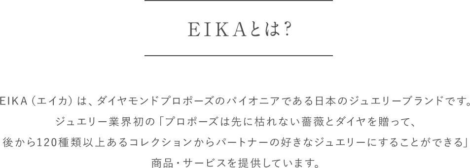 EIKAとは？
            EIKA（エイカ）は、ダイヤモンドプロポーズのパイオニアである日本のジュエリーブランドです。
            