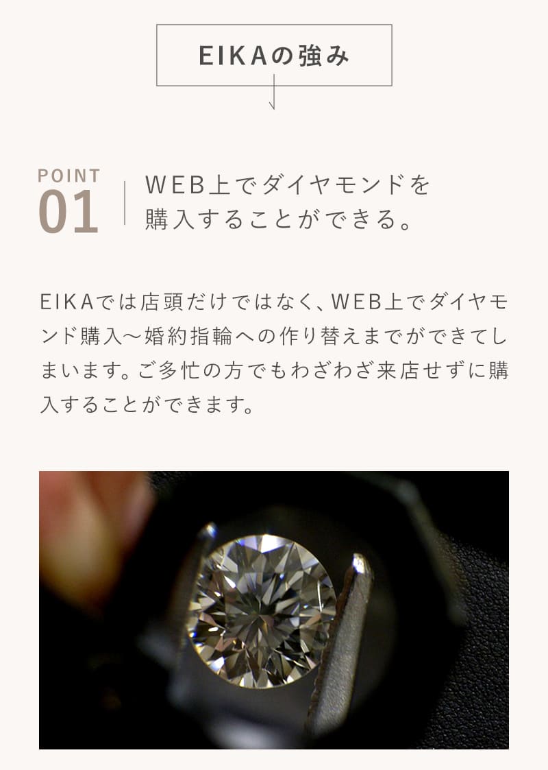 EIKAの強み
        WEB上でダイヤモンドを購入することができる。
        EIKAでは店頭だけではなく、WEB上でダイヤモンド購⼊〜婚約指輪への作り替えまでができてしまいます。ご多忙の方でもわざわざ来店せずに購入することができます。
        